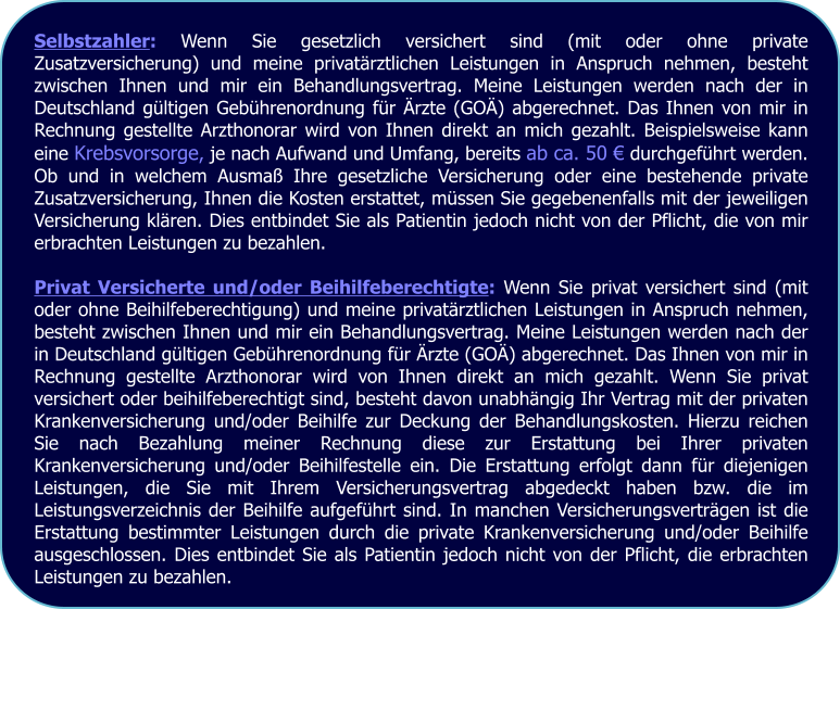 Selbstzahler: Wenn Sie gesetzlich versichert sind (mit oder ohne private Zusatzversicherung) und meine privatrztlichen Leistungen in Anspruch nehmen, besteht zwischen Ihnen und mir ein Behandlungsvertrag. Meine Leistungen werden nach der in Deutschland gltigen Gebhrenordnung fr rzte (GO) abgerechnet. Das Ihnen von mir in Rechnung gestellte Arzthonorar wird von Ihnen direkt an mich gezahlt. Beispielsweise kann eine Krebsvorsorge, je nach Aufwand und Umfang, bereits ab ca. 50  durchgefhrt werden. Ob und in welchem Ausma Ihre gesetzliche Versicherung oder eine bestehende private Zusatzversicherung, Ihnen die Kosten erstattet, mssen Sie gegebenenfalls mit der jeweiligen Versicherung klren. Dies entbindet Sie als Patientin jedoch nicht von der Pflicht, die von mir erbrachten Leistungen zu bezahlen.  Privat Versicherte und/oder Beihilfeberechtigte: Wenn Sie privat versichert sind (mit oder ohne Beihilfeberechtigung) und meine privatrztlichen Leistungen in Anspruch nehmen, besteht zwischen Ihnen und mir ein Behandlungsvertrag. Meine Leistungen werden nach der in Deutschland gltigen Gebhrenordnung fr rzte (GO) abgerechnet. Das Ihnen von mir in Rechnung gestellte Arzthonorar wird von Ihnen direkt an mich gezahlt. Wenn Sie privat versichert oder beihilfeberechtigt sind, besteht davon unabhngig Ihr Vertrag mit der privaten Krankenversicherung und/oder Beihilfe zur Deckung der Behandlungskosten. Hierzu reichen Sie nach Bezahlung meiner Rechnung diese zur Erstattung bei Ihrer privaten Krankenversicherung und/oder Beihilfestelle ein. Die Erstattung erfolgt dann fr diejenigen Leistungen, die Sie mit Ihrem Versicherungsvertrag abgedeckt haben bzw. die im Leistungsverzeichnis der Beihilfe aufgefhrt sind. In manchen Versicherungsvertrgen ist die Erstattung bestimmter Leistungen durch die private Krankenversicherung und/oder Beihilfe ausgeschlossen. Dies entbindet Sie als Patientin jedoch nicht von der Pflicht, die erbrachten Leistungen zu bezahlen.