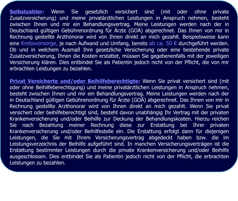 Selbstzahler: Wenn Sie gesetzlich versichert sind (mit oder ohne private Zusatzversicherung) und meine privatrztlichen Leistungen in Anspruch nehmen, besteht zwischen Ihnen und mir ein Behandlungsvertrag. Meine Leistungen werden nach der in Deutschland gltigen Gebhrenordnung fr rzte (GO) abgerechnet. Das Ihnen von mir in Rechnung gestellte Arzthonorar wird von Ihnen direkt an mich gezahlt. Beispielsweise kann eine Krebsvorsorge, je nach Aufwand und Umfang, bereits ab ca. 50  durchgefhrt werden. Ob und in welchem Ausma Ihre gesetzliche Versicherung oder eine bestehende private Zusatzversicherung, Ihnen die Kosten erstattet, mssen Sie gegebenenfalls mit der jeweiligen Versicherung klren. Dies entbindet Sie als Patientin jedoch nicht von der Pflicht, die von mir erbrachten Leistungen zu bezahlen.  Privat Versicherte und/oder Beihilfeberechtigte: Wenn Sie privat versichert sind (mit oder ohne Beihilfeberechtigung) und meine privatrztlichen Leistungen in Anspruch nehmen, besteht zwischen Ihnen und mir ein Behandlungsvertrag. Meine Leistungen werden nach der in Deutschland gltigen Gebhrenordnung fr rzte (GO) abgerechnet. Das Ihnen von mir in Rechnung gestellte Arzthonorar wird von Ihnen direkt an mich gezahlt. Wenn Sie privat versichert oder beihilfeberechtigt sind, besteht davon unabhngig Ihr Vertrag mit der privaten Krankenversicherung und/oder Beihilfe zur Deckung der Behandlungskosten. Hierzu reichen Sie nach Bezahlung meiner Rechnung diese zur Erstattung bei Ihrer privaten Krankenversicherung und/oder Beihilfestelle ein. Die Erstattung erfolgt dann fr diejenigen Leistungen, die Sie mit Ihrem Versicherungsvertrag abgedeckt haben bzw. die im Leistungsverzeichnis der Beihilfe aufgefhrt sind. In manchen Versicherungsvertrgen ist die Erstattung bestimmter Leistungen durch die private Krankenversicherung und/oder Beihilfe ausgeschlossen. Dies entbindet Sie als Patientin jedoch nicht von der Pflicht, die erbrachten Leistungen zu bezahlen.